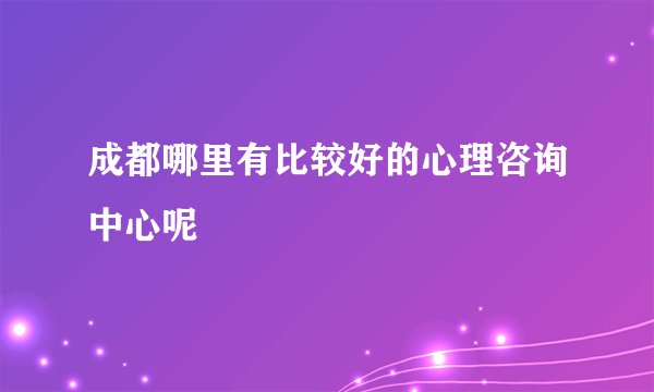 成都哪里有比较好的心理咨询中心呢