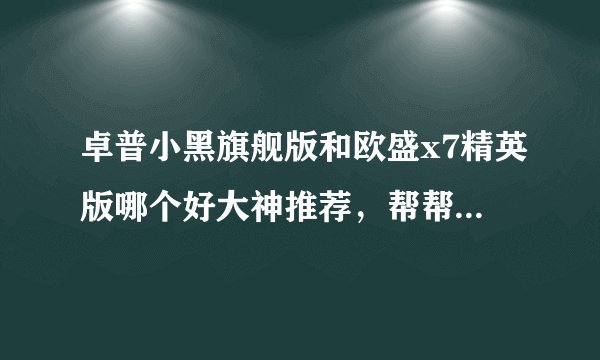 卓普小黑旗舰版和欧盛x7精英版哪个好大神推荐，帮帮我啊，好人有好报