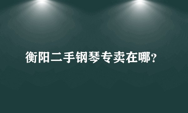 衡阳二手钢琴专卖在哪？