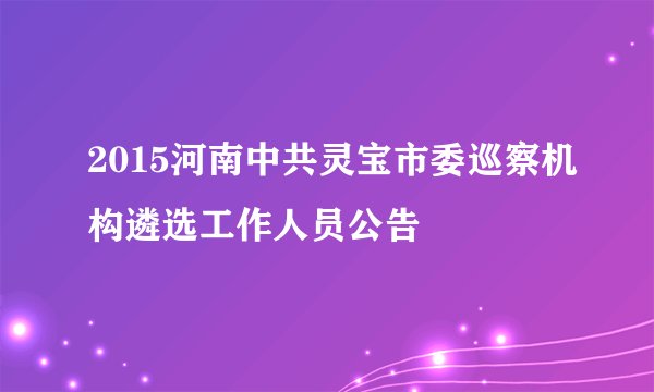 2015河南中共灵宝市委巡察机构遴选工作人员公告