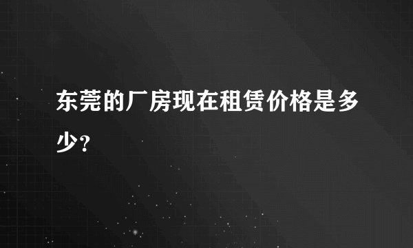 东莞的厂房现在租赁价格是多少？