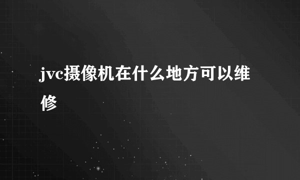 jvc摄像机在什么地方可以维修