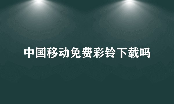 中国移动免费彩铃下载吗