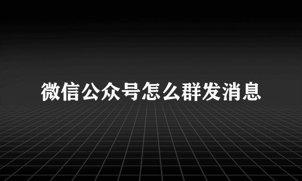 微信公众号怎么群发消息