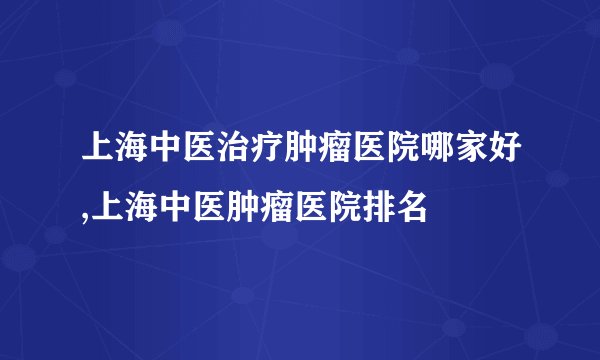上海中医治疗肿瘤医院哪家好,上海中医肿瘤医院排名
