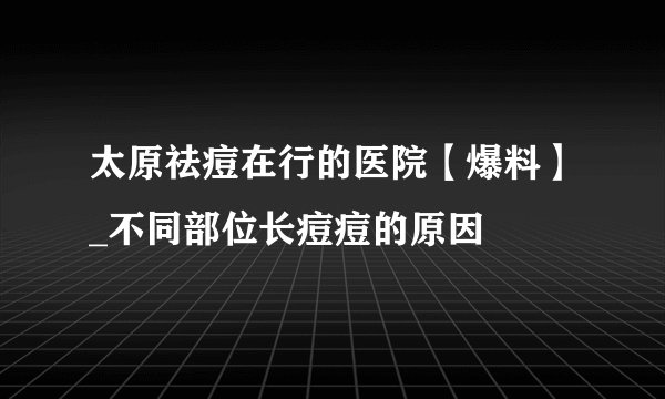 太原祛痘在行的医院【爆料】_不同部位长痘痘的原因