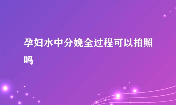 孕妇水中分娩全过程可以拍照吗