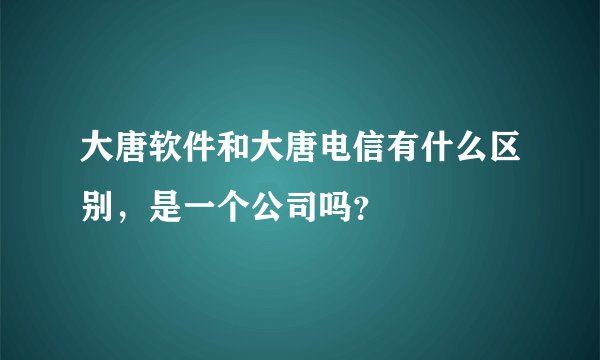 大唐软件和大唐电信有什么区别，是一个公司吗？