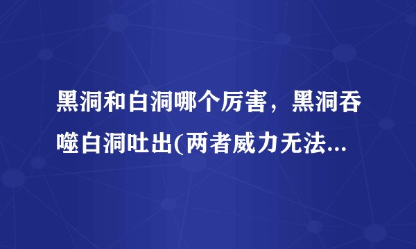黑洞和白洞哪个厉害，黑洞吞噬白洞吐出(两者威力无法估量)—飞外