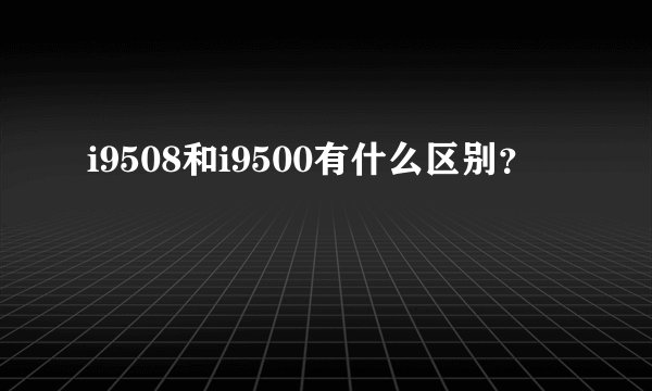 i9508和i9500有什么区别？