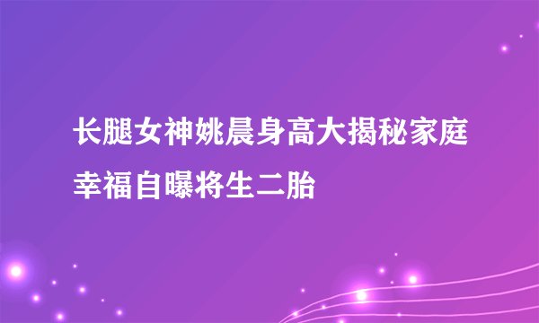 长腿女神姚晨身高大揭秘家庭幸福自曝将生二胎