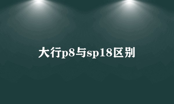 大行p8与sp18区别