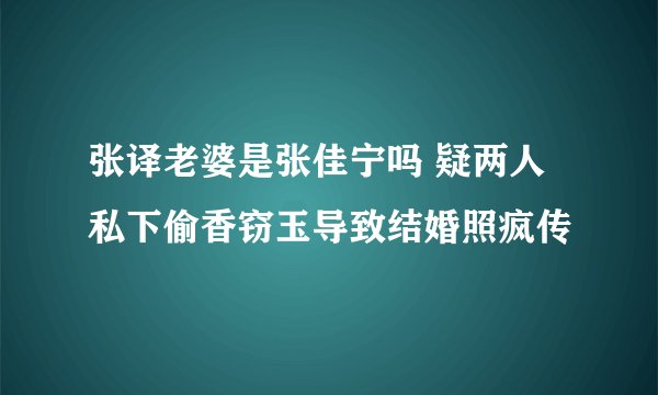 张译老婆是张佳宁吗 疑两人私下偷香窃玉导致结婚照疯传