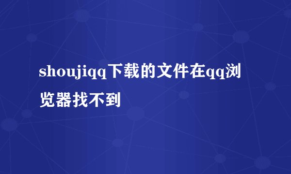 shoujiqq下载的文件在qq浏览器找不到