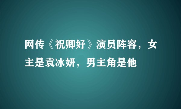 网传《祝卿好》演员阵容，女主是袁冰妍，男主角是他