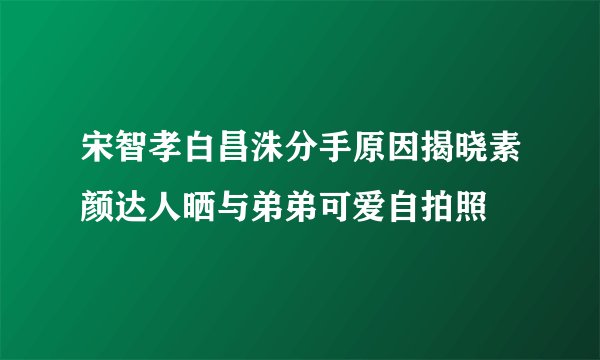 宋智孝白昌洙分手原因揭晓素颜达人晒与弟弟可爱自拍照