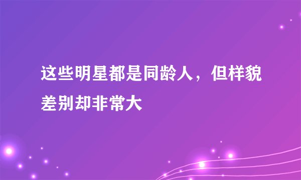 这些明星都是同龄人，但样貌差别却非常大