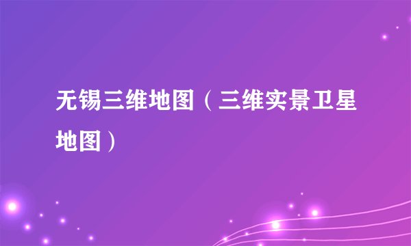 无锡三维地图(三维实景卫星地图)