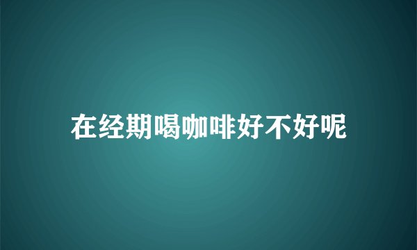 在经期喝咖啡好不好呢
