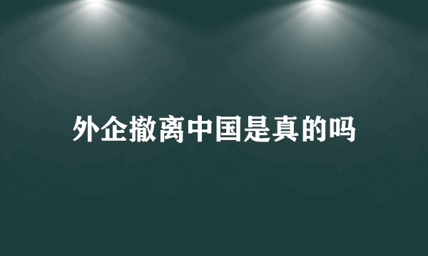 外企撤离中国是真的吗
