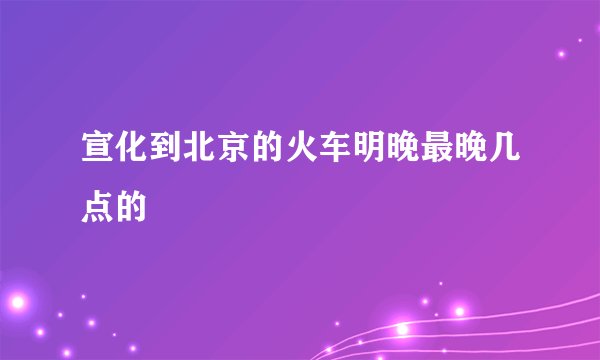宣化到北京的火车明晚最晚几点的