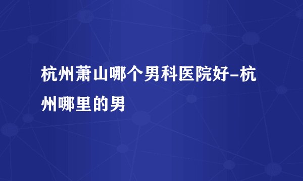 杭州萧山哪个男科医院好-杭州哪里的男
