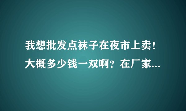 我想批发点袜子在夜市上卖！大概多少钱一双啊？在厂家是不是便宜点？