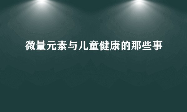 微量元素与儿童健康的那些事