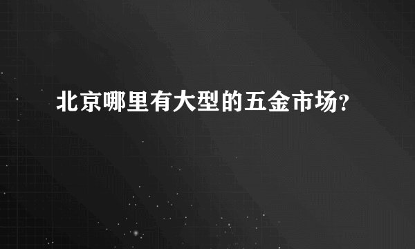 北京哪里有大型的五金市场？