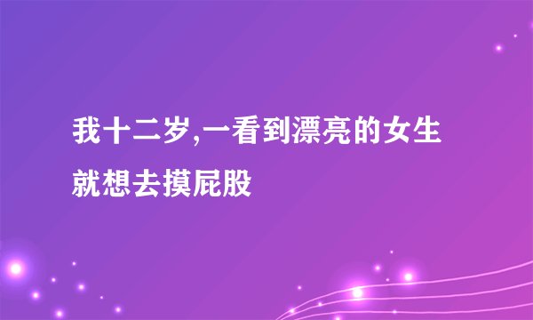 我十二岁,一看到漂亮的女生就想去摸屁股