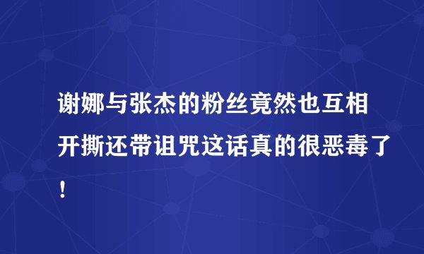 谢娜与张杰的粉丝竟然也互相开撕还带诅咒这话真的很恶毒了!