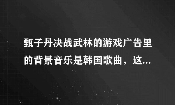 甄子丹决战武林的游戏广告里的背景音乐是韩国歌曲，这个歌曲叫什么名字？