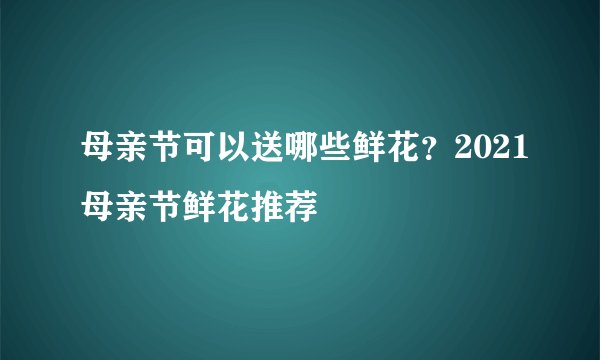 母亲节可以送哪些鲜花？2021母亲节鲜花推荐
