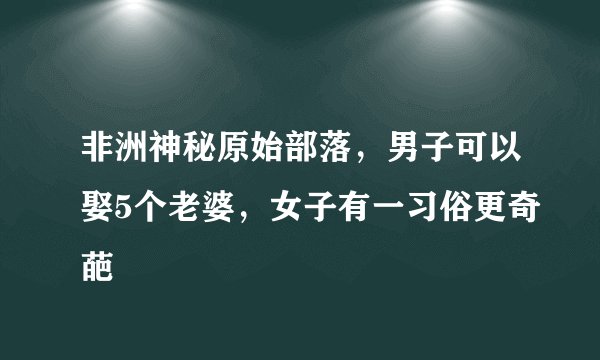 非洲神秘原始部落,男子可以娶5个老婆,女子有一习俗更奇葩