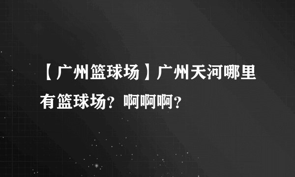 【广州篮球场】广州天河哪里有篮球场？啊啊啊？