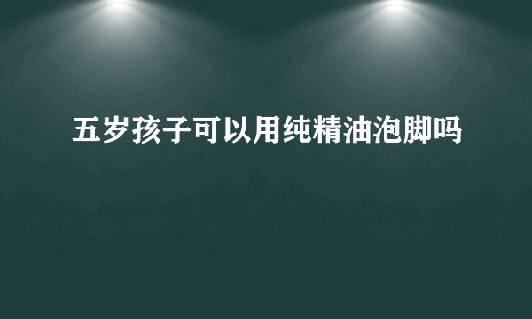 五岁孩子可以用纯精油泡脚吗
