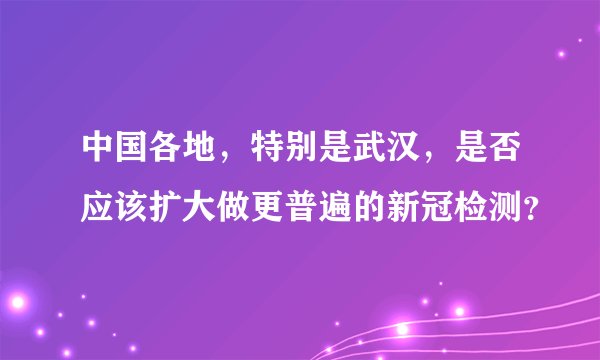 中国各地，特别是武汉，是否应该扩大做更普遍的新冠检测？