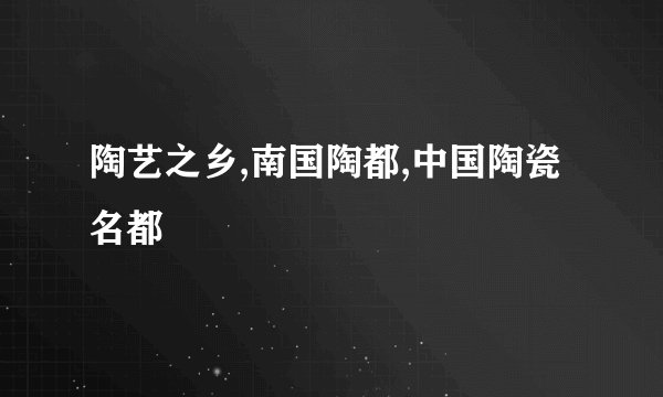 陶艺之乡,南国陶都,中国陶瓷名都