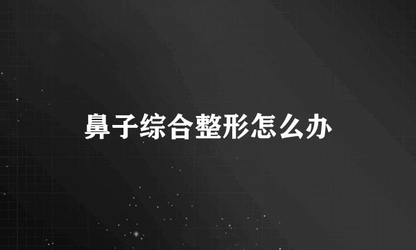 鼻子综合整形怎么办