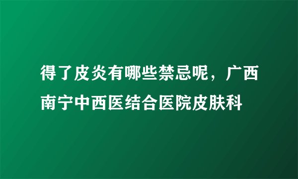 得了皮炎有哪些禁忌呢，广西南宁中西医结合医院皮肤科