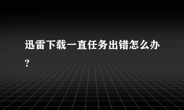 迅雷下载一直任务出错怎么办?