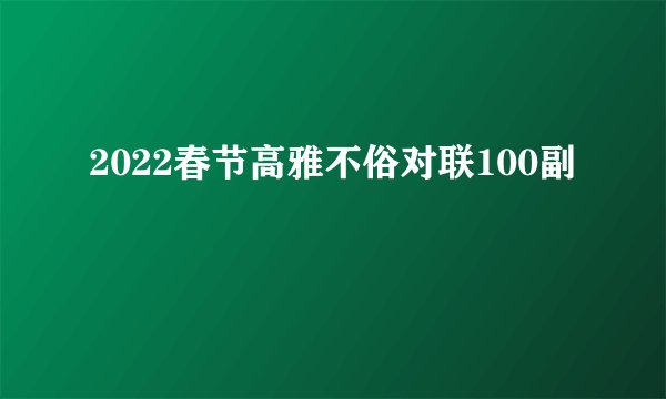 2022春节高雅不俗对联100副