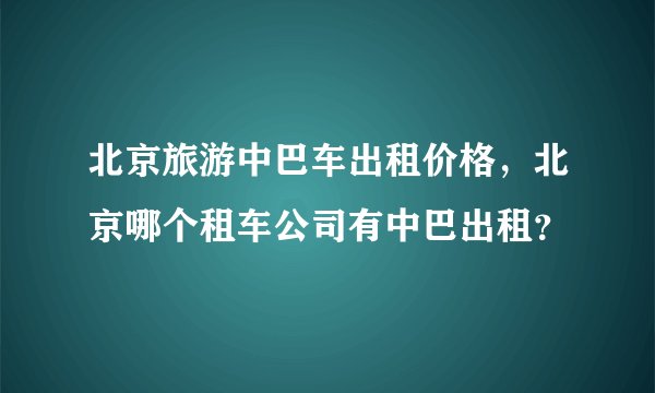 北京旅游中巴车出租价格,北京哪个租车公司有中巴出租?