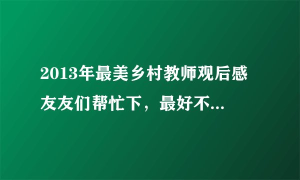 2013年最美乡村教师观后感 友友们帮忙下，最好不要是网上复制来的，会追好评哦。