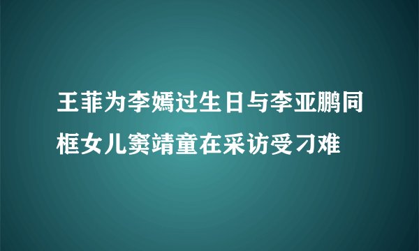 王菲为李嫣过生日与李亚鹏同框女儿窦靖童在采访受刁难