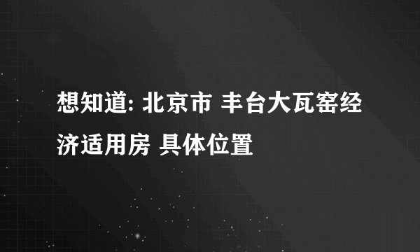 想知道: 北京市 丰台大瓦窑经济适用房 具体位置