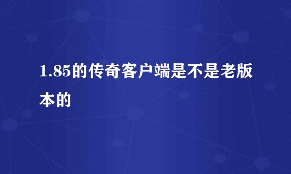 1.85的传奇客户端是不是老版本的