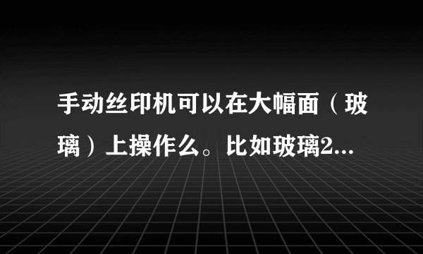 手动丝印机可以在大幅面（玻璃）上操作么。比如玻璃2米-3米，印相同叶子图案，每个图案20-40公分？
