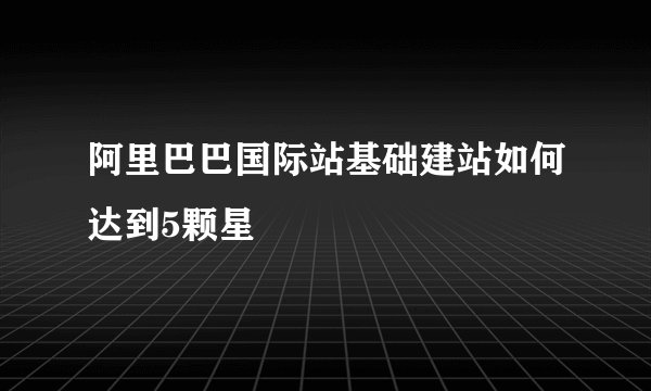 阿里巴巴国际站基础建站如何达到5颗星