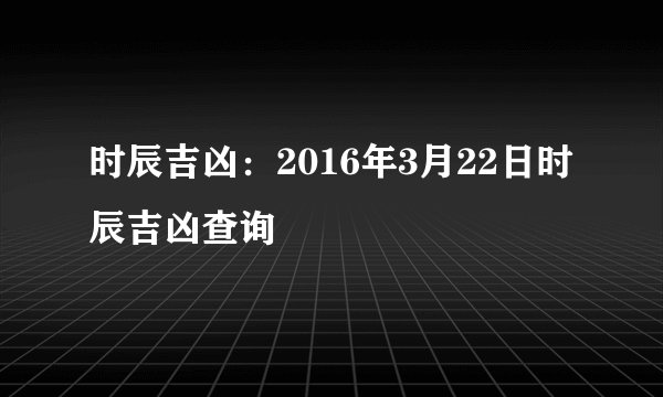时辰吉凶：2016年3月22日时辰吉凶查询